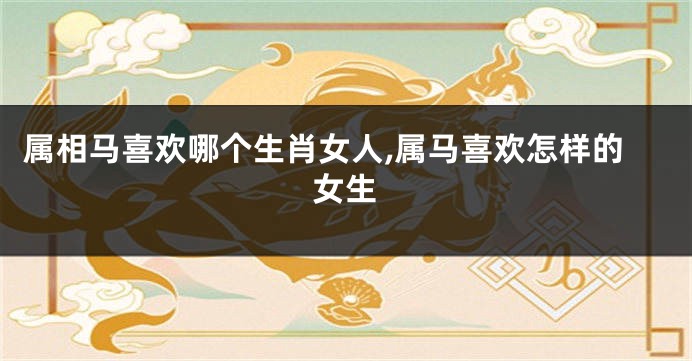 属相马喜欢哪个生肖女人,属马喜欢怎样的女生