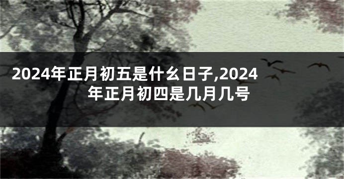 2024年正月初五是什幺日子,2024年正月初四是几月几号