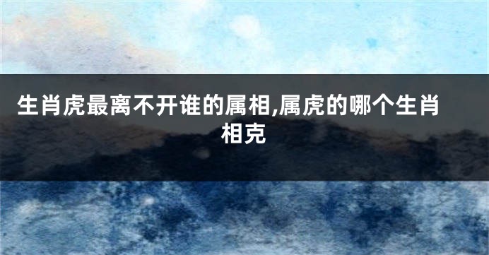 生肖虎最离不开谁的属相,属虎的哪个生肖相克