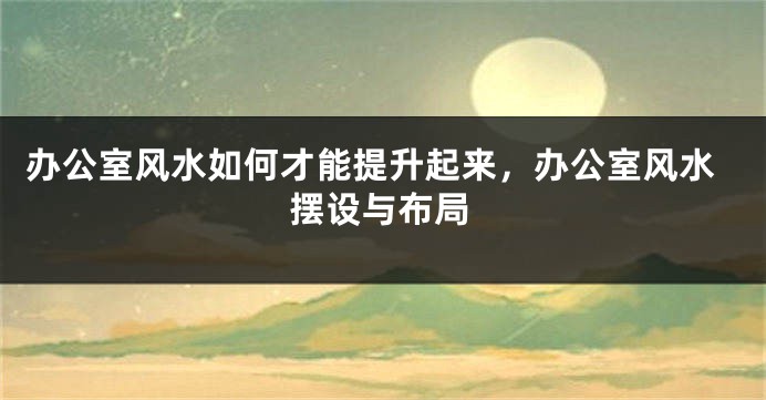 办公室风水如何才能提升起来，办公室风水摆设与布局