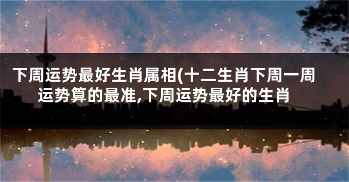 下周运势最好生肖属相(十二生肖下周一周运势算的最准,下周运势最好的生肖
