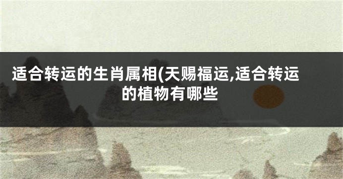 适合转运的生肖属相(天赐福运,适合转运的植物有哪些