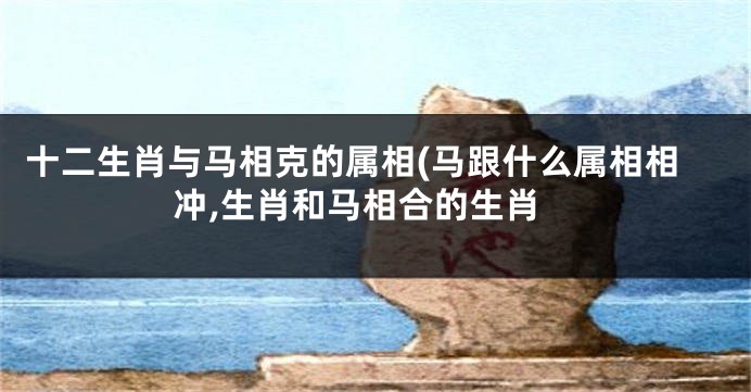 十二生肖与马相克的属相(马跟什么属相相冲,生肖和马相合的生肖
