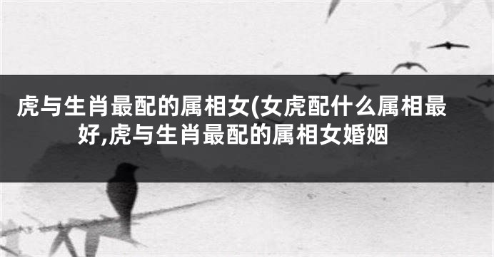 虎与生肖最配的属相女(女虎配什么属相最好,虎与生肖最配的属相女婚姻