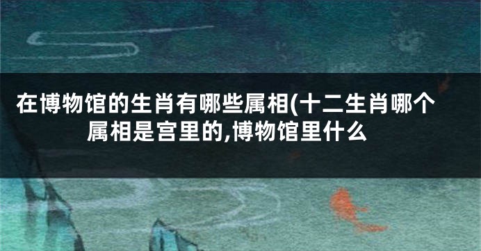在博物馆的生肖有哪些属相(十二生肖哪个属相是宫里的,博物馆里什么