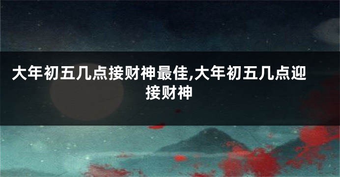 大年初五几点接财神最佳,大年初五几点迎接财神