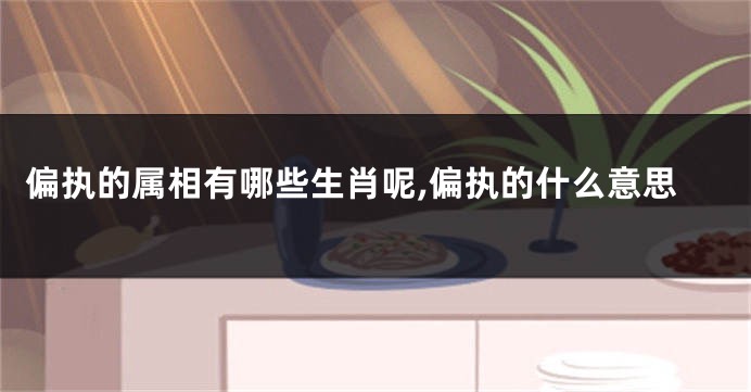 偏执的属相有哪些生肖呢,偏执的什么意思