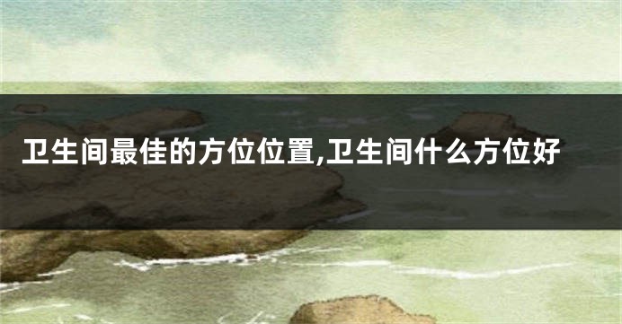 卫生间最佳的方位位置,卫生间什么方位好