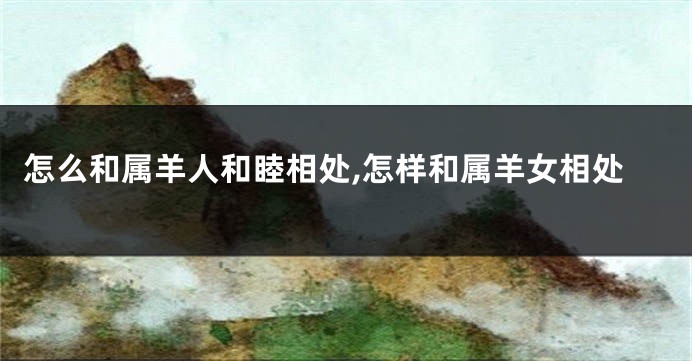 怎么和属羊人和睦相处,怎样和属羊女相处
