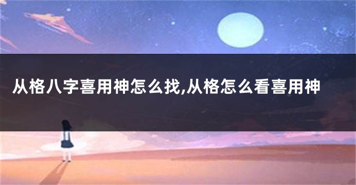 从格八字喜用神怎么找,从格怎么看喜用神