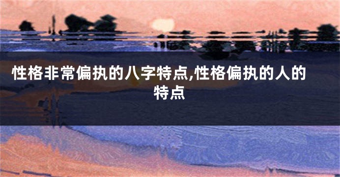 性格非常偏执的八字特点,性格偏执的人的特点