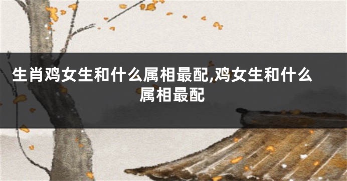 生肖鸡女生和什么属相最配,鸡女生和什么属相最配