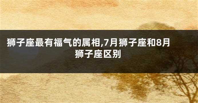 狮子座最有福气的属相,7月狮子座和8月狮子座区别