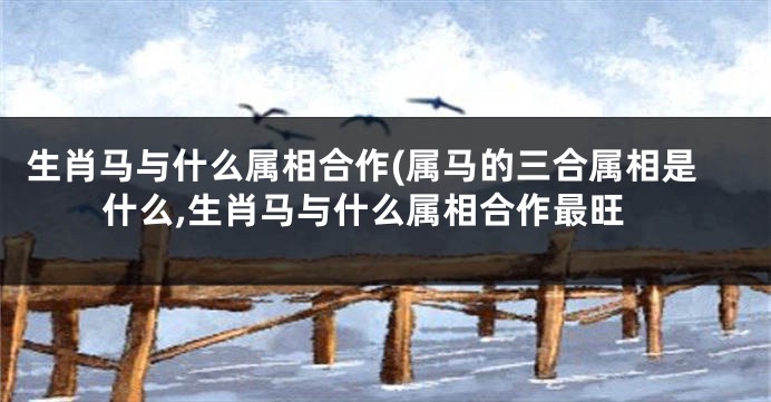 生肖马与什么属相合作(属马的三合属相是什么,生肖马与什么属相合作最旺