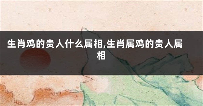 生肖鸡的贵人什么属相,生肖属鸡的贵人属相