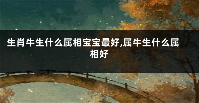 生肖牛生什么属相宝宝最好,属牛生什么属相好