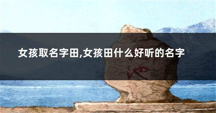 女孩取名字田,女孩田什么好听的名字