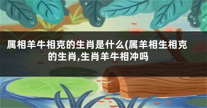 属相羊牛相克的生肖是什么(属羊相生相克的生肖,生肖羊牛相冲吗