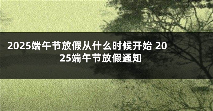2025端午节放假从什么时候开始 2025端午节放假通知