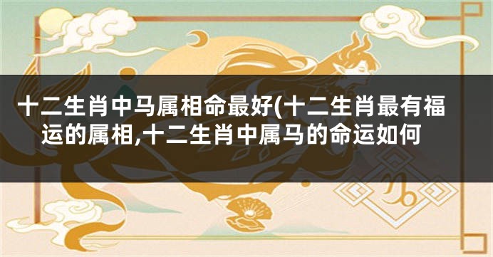 十二生肖中马属相命最好(十二生肖最有福运的属相,十二生肖中属马的命运如何