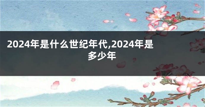 2024年是什么世纪年代,2024年是多少年