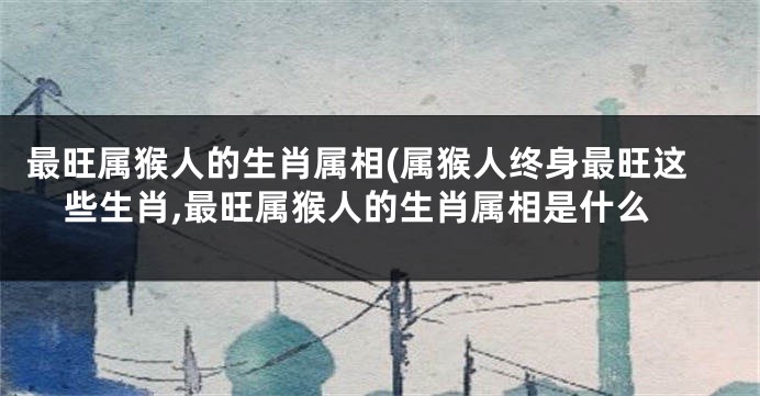 最旺属猴人的生肖属相(属猴人终身最旺这些生肖,最旺属猴人的生肖属相是什么