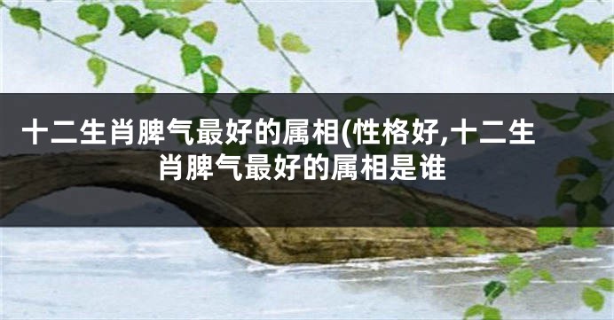 十二生肖脾气最好的属相(性格好,十二生肖脾气最好的属相是谁