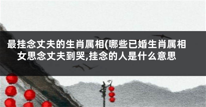 最挂念丈夫的生肖属相(哪些已婚生肖属相女思念丈夫到哭,挂念的人是什么意思