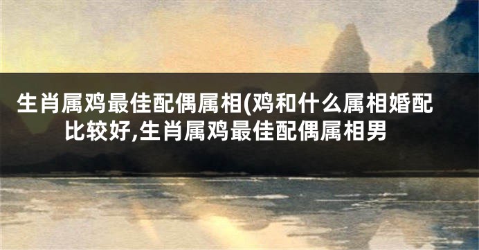 生肖属鸡最佳配偶属相(鸡和什么属相婚配比较好,生肖属鸡最佳配偶属相男