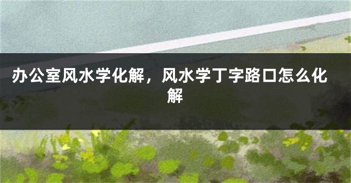 办公室风水学化解,风水学丁字路口怎么化解