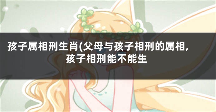 孩子属相刑生肖(父母与孩子相刑的属相,孩子相刑能不能生
