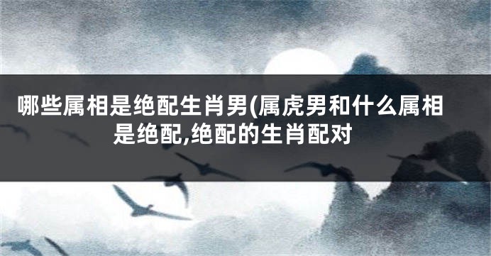 哪些属相是绝配生肖男(属虎男和什么属相是绝配,绝配的生肖配对
