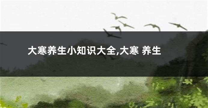 大寒养生小知识大全,大寒 养生