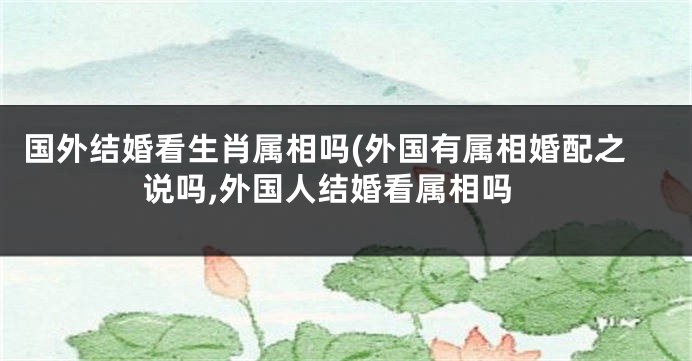 国外结婚看生肖属相吗(外国有属相婚配之说吗,外国人结婚看属相吗