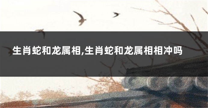 生肖蛇和龙属相,生肖蛇和龙属相相冲吗