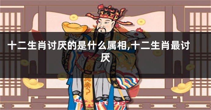 十二生肖讨厌的是什么属相,十二生肖最讨厌