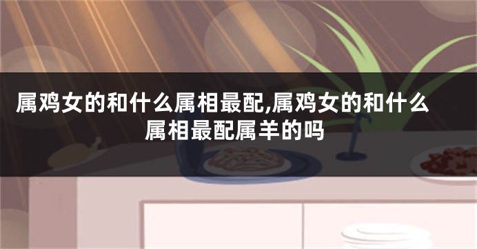 属鸡女的和什么属相最配,属鸡女的和什么属相最配属羊的吗