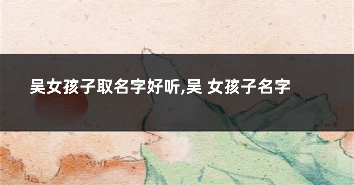 吴女孩子取名字好听,吴 女孩子名字