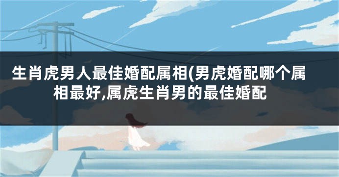 生肖虎男人最佳婚配属相(男虎婚配哪个属相最好,属虎生肖男的最佳婚配