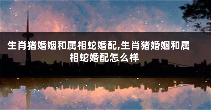 生肖猪婚姻和属相蛇婚配,生肖猪婚姻和属相蛇婚配怎么样