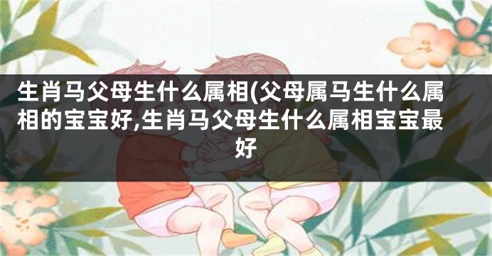 生肖马父母生什么属相(父母属马生什么属相的宝宝好,生肖马父母生什么属相宝宝最好