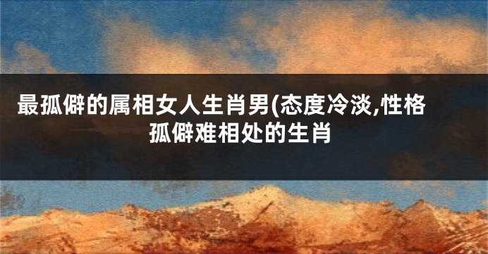 最孤僻的属相女人生肖男(态度冷淡,性格孤僻难相处的生肖