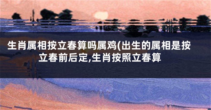 生肖属相按立春算吗属鸡(出生的属相是按立春前后定,生肖按照立春算