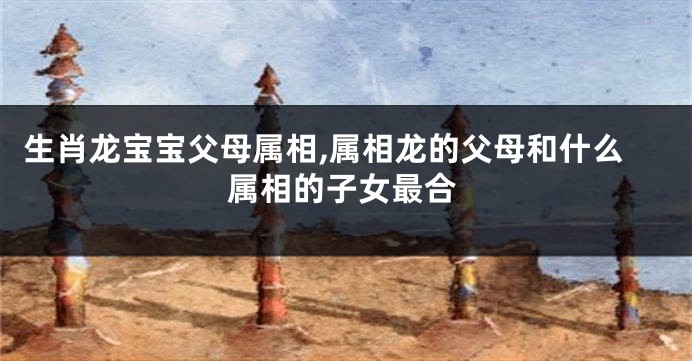 生肖龙宝宝父母属相,属相龙的父母和什么属相的子女最合