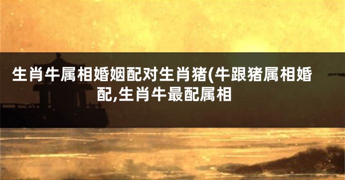 生肖牛属相婚姻配对生肖猪(牛跟猪属相婚配,生肖牛最配属相