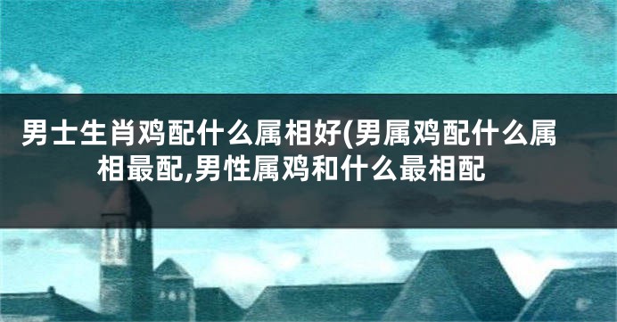 男士生肖鸡配什么属相好(男属鸡配什么属相最配,男性属鸡和什么最相配