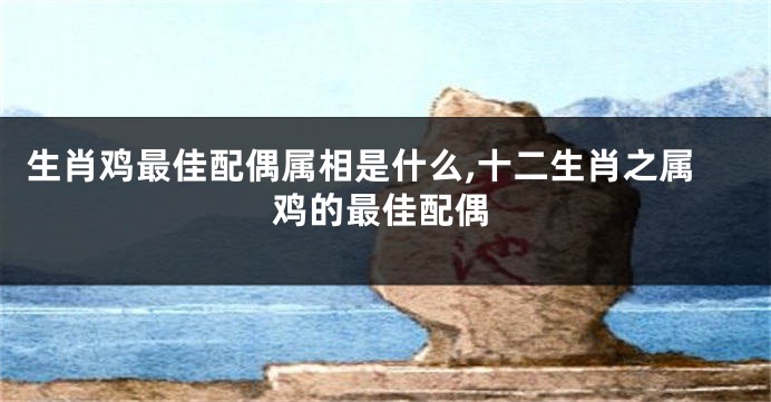 生肖鸡最佳配偶属相是什么,十二生肖之属鸡的最佳配偶