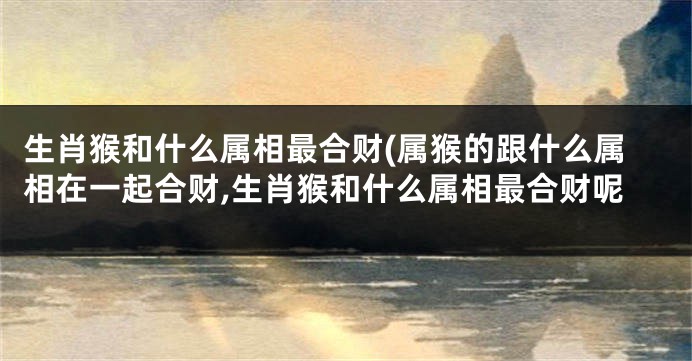 生肖猴和什么属相最合财(属猴的跟什么属相在一起合财,生肖猴和什么属相最合财呢
