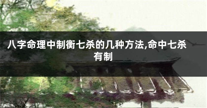 八字命理中制衡七杀的几种方法,命中七杀有制