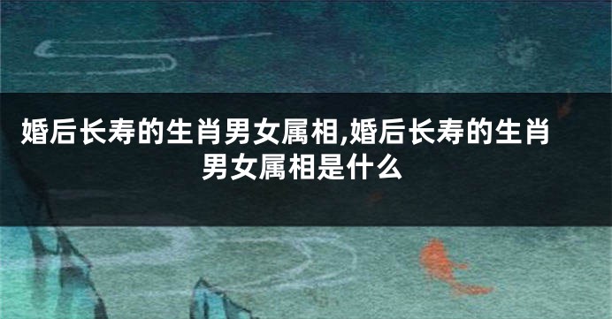 婚后长寿的生肖男女属相,婚后长寿的生肖男女属相是什么